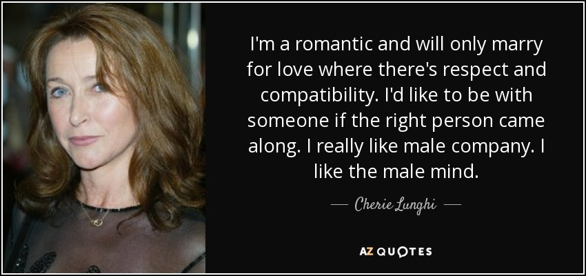 I'm a romantic and will only marry for love where there's respect and compatibility. I'd like to be with someone if the right person came along. I really like male company. I like the male mind. - Cherie Lunghi