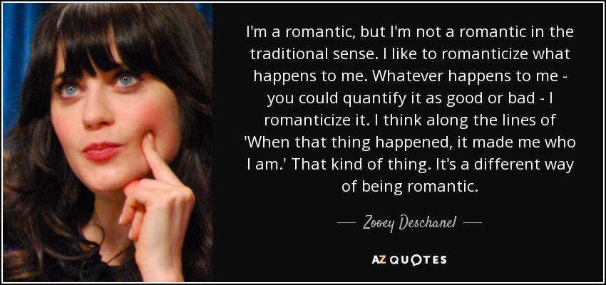 I'm a romantic, but I'm not a romantic in the traditional sense. I like to romanticize what happens to me. Whatever happens to me - you could quantify it as good or bad - I romanticize it. I think along the lines of 'When that thing happened, it made me who I am.' That kind of thing. It's a different way of being romantic. - Zooey Deschanel