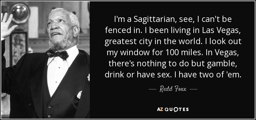 I'm a Sagittarian, see, I can't be fenced in. I been living in Las Vegas, greatest city in the world. I look out my window for 100 miles. In Vegas, there's nothing to do but gamble, drink or have sex. I have two of 'em. - Redd Foxx