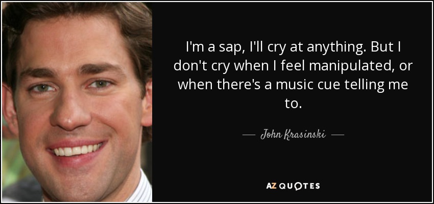 I'm a sap, I'll cry at anything. But I don't cry when I feel manipulated, or when there's a music cue telling me to. - John Krasinski