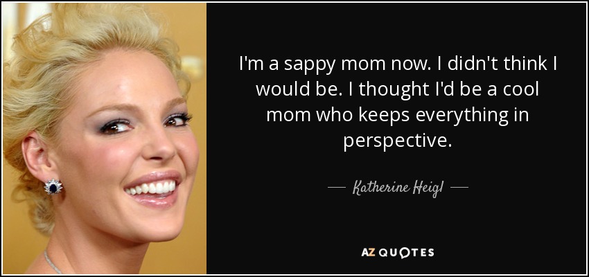 I'm a sappy mom now. I didn't think I would be. I thought I'd be a cool mom who keeps everything in perspective. - Katherine Heigl