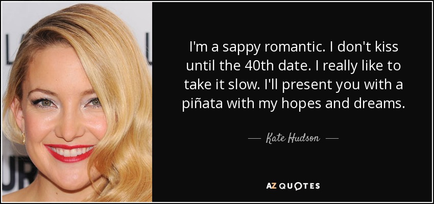 I'm a sappy romantic. I don't kiss until the 40th date. I really like to take it slow. I'll present you with a piñata with my hopes and dreams. - Kate Hudson