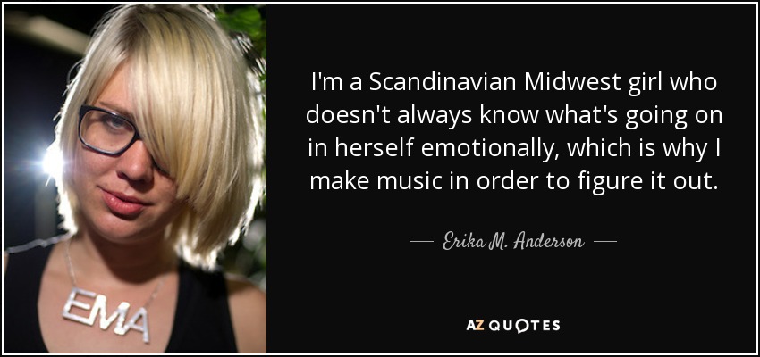I'm a Scandinavian Midwest girl who doesn't always know what's going on in herself emotionally, which is why I make music in order to figure it out. - Erika M. Anderson