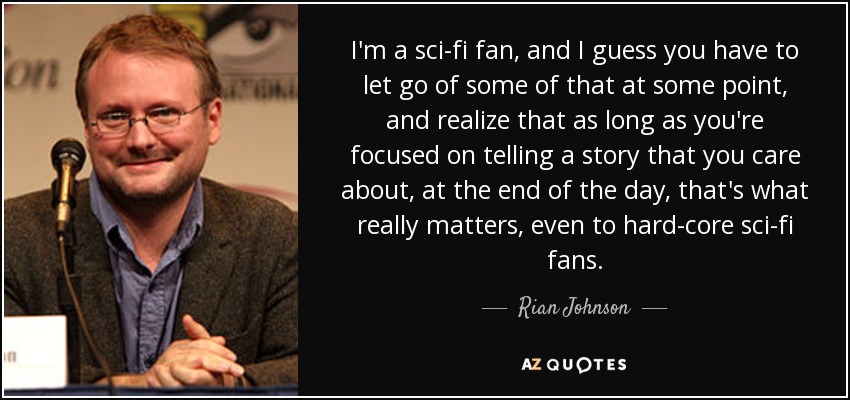 I'm a sci-fi fan, and I guess you have to let go of some of that at some point, and realize that as long as you're focused on telling a story that you care about, at the end of the day, that's what really matters, even to hard-core sci-fi fans. - Rian Johnson