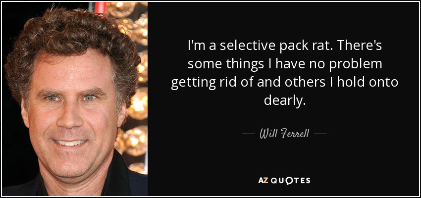 I'm a selective pack rat. There's some things I have no problem getting rid of and others I hold onto dearly. - Will Ferrell