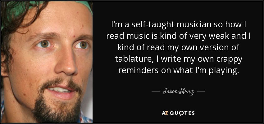 I'm a self-taught musician so how I read music is kind of very weak and I kind of read my own version of tablature, I write my own crappy reminders on what I'm playing. - Jason Mraz