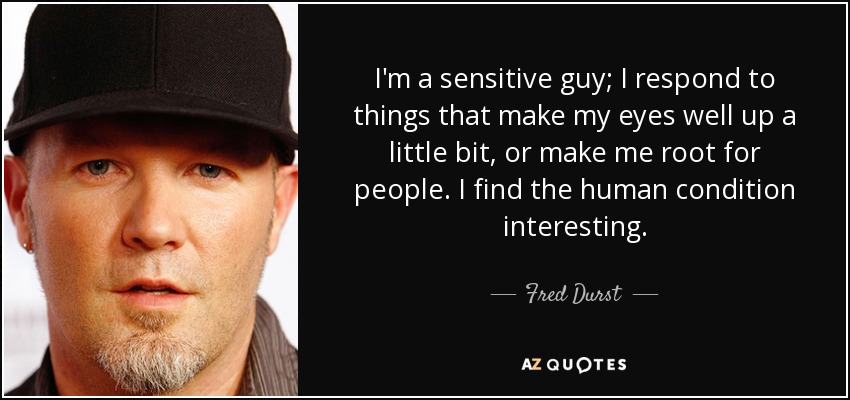 I'm a sensitive guy; I respond to things that make my eyes well up a little bit, or make me root for people. I find the human condition interesting. - Fred Durst