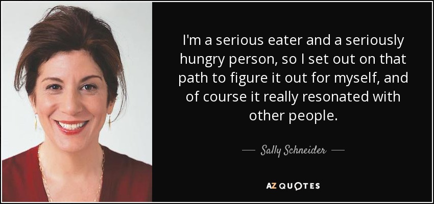 I'm a serious eater and a seriously hungry person, so I set out on that path to figure it out for myself, and of course it really resonated with other people. - Sally Schneider