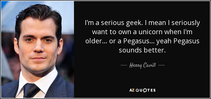 I'm a serious geek. I mean I seriously want to own a unicorn when I'm older . . . or a Pegasus . . . yeah Pegasus sounds better. - Henry Cavill