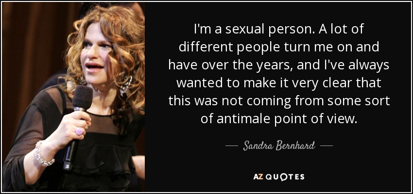 I'm a sexual person. A lot of different people turn me on and have over the years, and I've always wanted to make it very clear that this was not coming from some sort of antimale point of view. - Sandra Bernhard