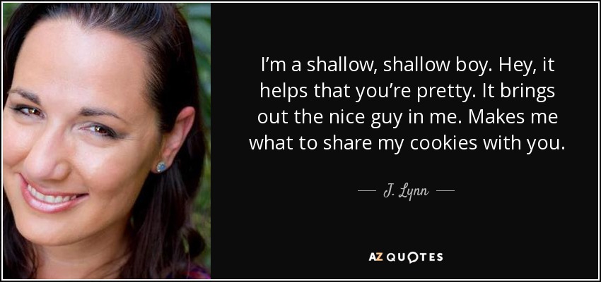 I’m a shallow, shallow boy. Hey, it helps that you’re pretty. It brings out the nice guy in me. Makes me what to share my cookies with you. - J. Lynn