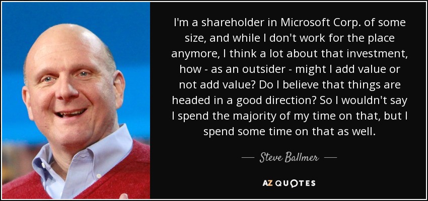 I'm a shareholder in Microsoft Corp. of some size, and while I don't work for the place anymore, I think a lot about that investment, how - as an outsider - might I add value or not add value? Do I believe that things are headed in a good direction? So I wouldn't say I spend the majority of my time on that, but I spend some time on that as well. - Steve Ballmer