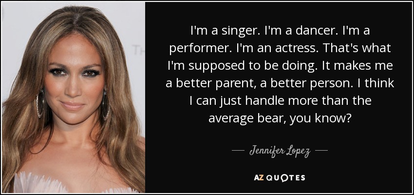 I'm a singer. I'm a dancer. I'm a performer. I'm an actress. That's what I'm supposed to be doing. It makes me a better parent, a better person. I think I can just handle more than the average bear, you know? - Jennifer Lopez
