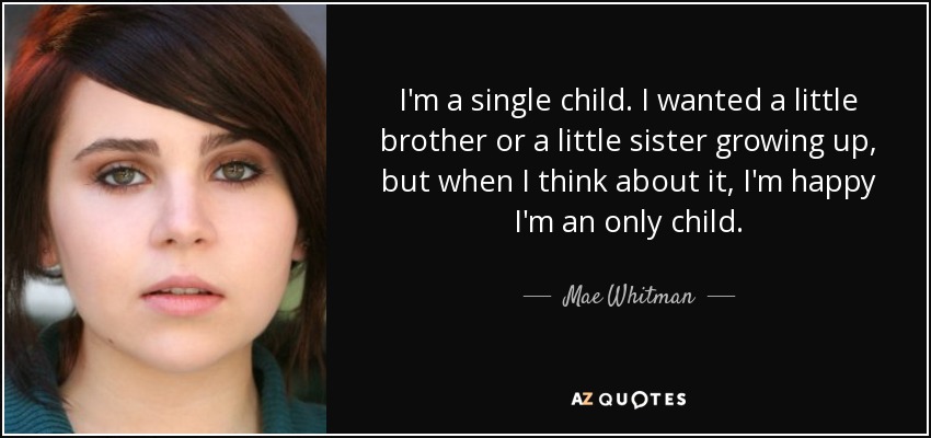 I'm a single child. I wanted a little brother or a little sister growing up, but when I think about it, I'm happy I'm an only child. - Mae Whitman