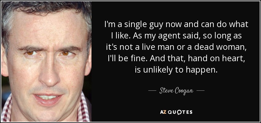 I'm a single guy now and can do what I like. As my agent said, so long as it's not a live man or a dead woman, I'll be fine. And that, hand on heart, is unlikely to happen. - Steve Coogan