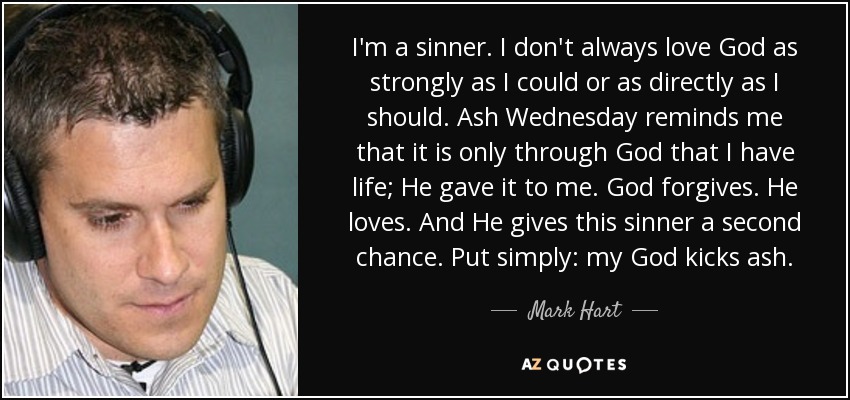 I'm a sinner. I don't always love God as strongly as I could or as directly as I should. Ash Wednesday reminds me that it is only through God that I have life; He gave it to me. God forgives. He loves. And He gives this sinner a second chance. Put simply: my God kicks ash. - Mark Hart