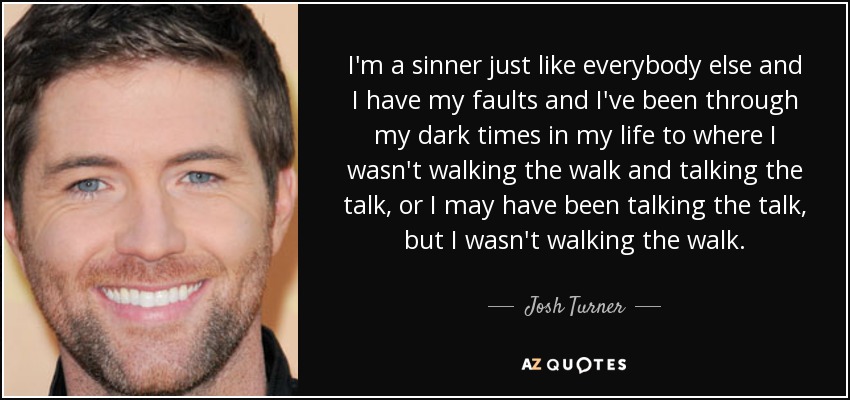 I'm a sinner just like everybody else and I have my faults and I've been through my dark times in my life to where I wasn't walking the walk and talking the talk, or I may have been talking the talk, but I wasn't walking the walk. - Josh Turner