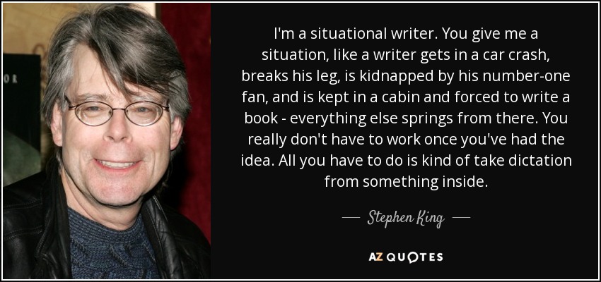 I'm a situational writer. You give me a situation, like a writer gets in a car crash, breaks his leg, is kidnapped by his number-one fan, and is kept in a cabin and forced to write a book - everything else springs from there. You really don't have to work once you've had the idea. All you have to do is kind of take dictation from something inside. - Stephen King