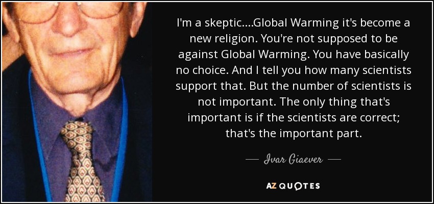 I'm a skeptic. ...Global Warming it's become a new religion. You're not supposed to be against Global Warming. You have basically no choice. And I tell you how many scientists support that. But the number of scientists is not important. The only thing that's important is if the scientists are correct; that's the important part. - Ivar Giaever