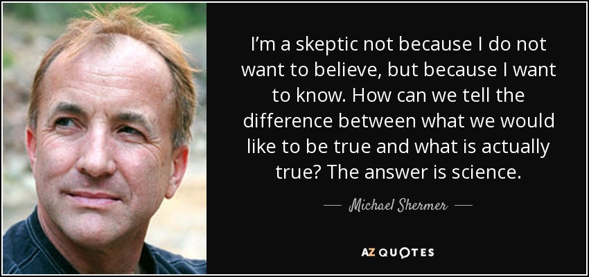 I’m a skeptic not because I do not want to believe, but because I want to know. How can we tell the difference between what we would like to be true and what is actually true? The answer is science. - Michael Shermer