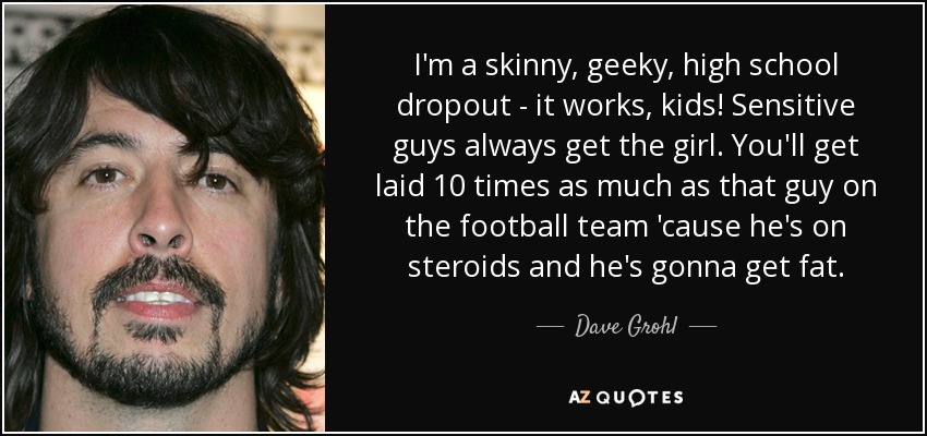 I'm a skinny, geeky, high school dropout - it works, kids! Sensitive guys always get the girl. You'll get laid 10 times as much as that guy on the football team 'cause he's on steroids and he's gonna get fat. - Dave Grohl