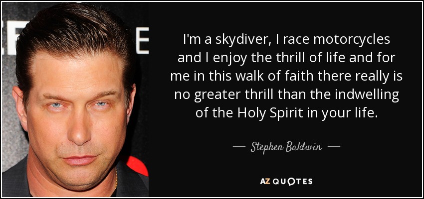 I'm a skydiver, I race motorcycles and I enjoy the thrill of life and for me in this walk of faith there really is no greater thrill than the indwelling of the Holy Spirit in your life. - Stephen Baldwin