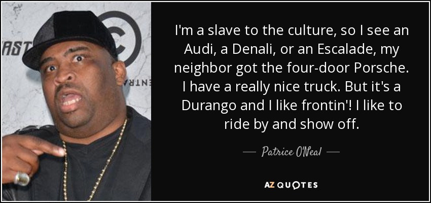 I'm a slave to the culture, so I see an Audi, a Denali, or an Escalade, my neighbor got the four-door Porsche. I have a really nice truck. But it's a Durango and I like frontin'! I like to ride by and show off. - Patrice O'Neal