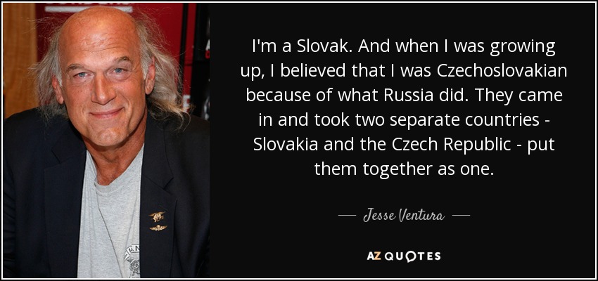 I'm a Slovak. And when I was growing up, I believed that I was Czechoslovakian because of what Russia did. They came in and took two separate countries - Slovakia and the Czech Republic - put them together as one. - Jesse Ventura