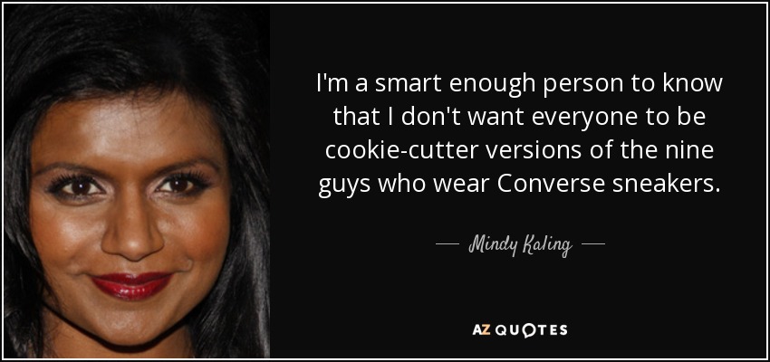 I'm a smart enough person to know that I don't want everyone to be cookie-cutter versions of the nine guys who wear Converse sneakers. - Mindy Kaling
