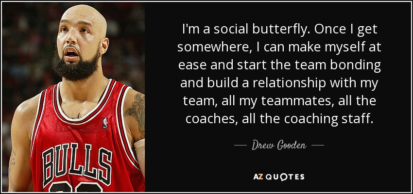 I'm a social butterfly. Once I get somewhere, I can make myself at ease and start the team bonding and build a relationship with my team, all my teammates, all the coaches, all the coaching staff. - Drew Gooden