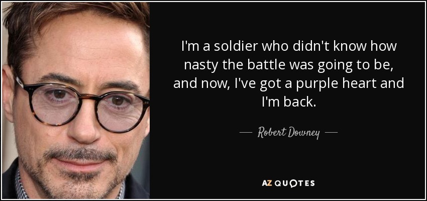 I'm a soldier who didn't know how nasty the battle was going to be, and now, I've got a purple heart and I'm back. - Robert Downey, Jr.