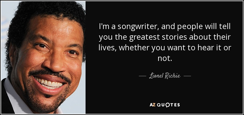 I'm a songwriter, and people will tell you the greatest stories about their lives, whether you want to hear it or not. - Lionel Richie