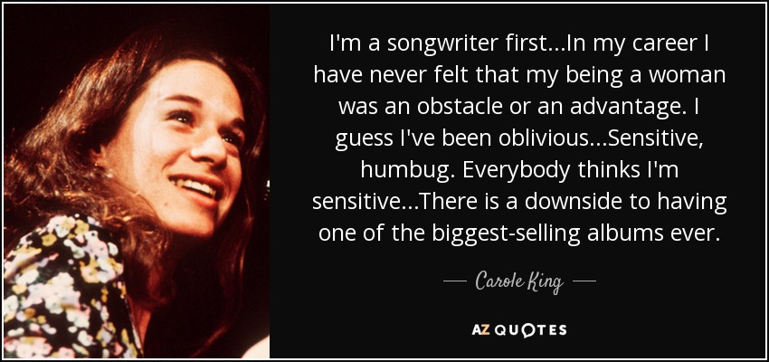 I'm a songwriter first...In my career I have never felt that my being a woman was an obstacle or an advantage. I guess I've been oblivious...Sensitive, humbug. Everybody thinks I'm sensitive...There is a downside to having one of the biggest-selling albums ever. - Carole King