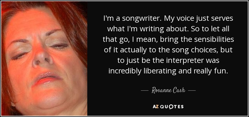 I'm a songwriter. My voice just serves what I'm writing about. So to let all that go, I mean, bring the sensibilities of it actually to the song choices, but to just be the interpreter was incredibly liberating and really fun. - Rosanne Cash