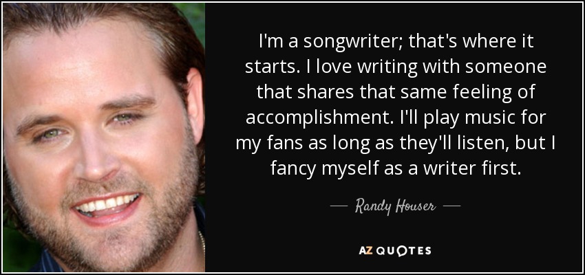 I'm a songwriter; that's where it starts. I love writing with someone that shares that same feeling of accomplishment. I'll play music for my fans as long as they'll listen, but I fancy myself as a writer first. - Randy Houser