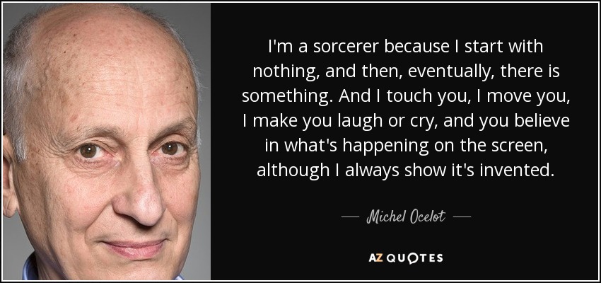 I'm a sorcerer because I start with nothing, and then, eventually, there is something. And I touch you, I move you, I make you laugh or cry, and you believe in what's happening on the screen, although I always show it's invented. - Michel Ocelot
