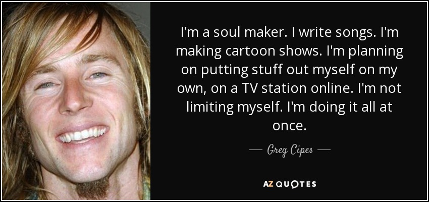 I'm a soul maker. I write songs. I'm making cartoon shows. I'm planning on putting stuff out myself on my own, on a TV station online. I'm not limiting myself. I'm doing it all at once. - Greg Cipes
