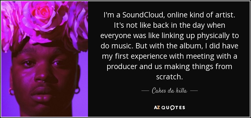 I'm a SoundCloud, online kind of artist. It's not like back in the day when everyone was like linking up physically to do music. But with the album, I did have my first experience with meeting with a producer and us making things from scratch. - Cakes da killa