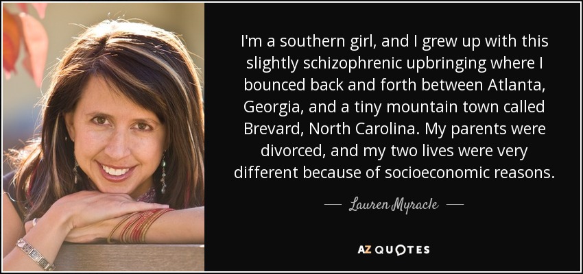 I'm a southern girl, and I grew up with this slightly schizophrenic upbringing where I bounced back and forth between Atlanta, Georgia, and a tiny mountain town called Brevard, North Carolina. My parents were divorced, and my two lives were very different because of socioeconomic reasons. - Lauren Myracle