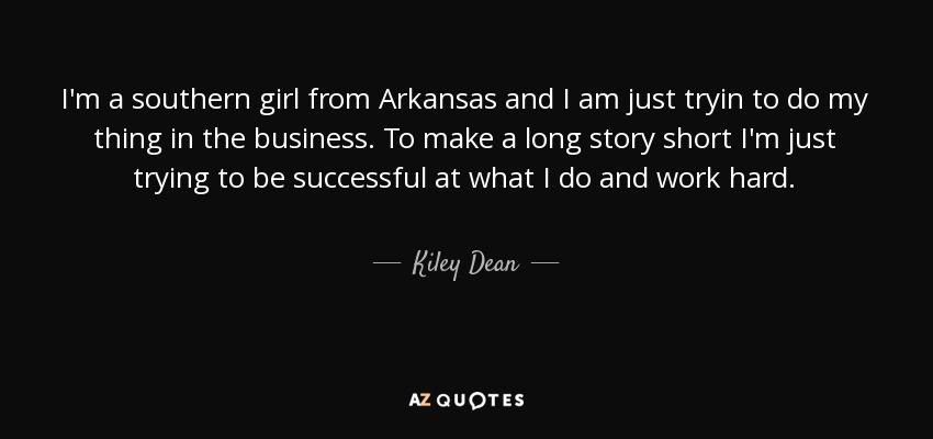 I'm a southern girl from Arkansas and I am just tryin to do my thing in the business. To make a long story short I'm just trying to be successful at what I do and work hard. - Kiley Dean