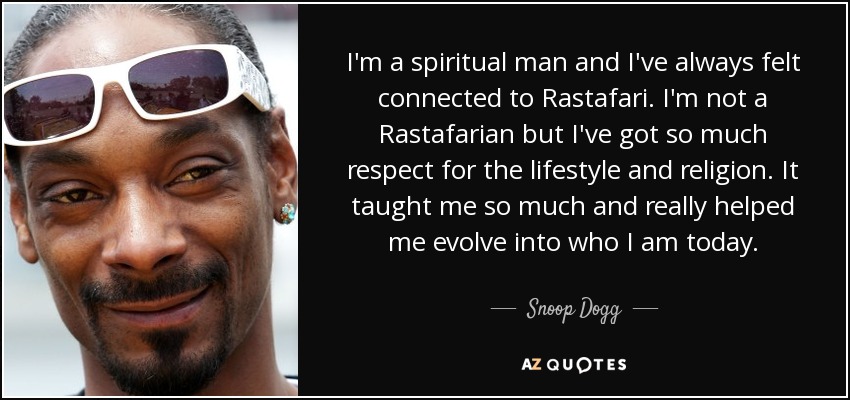 I'm a spiritual man and I've always felt connected to Rastafari. I'm not a Rastafarian but I've got so much respect for the lifestyle and religion. It taught me so much and really helped me evolve into who I am today. - Snoop Dogg