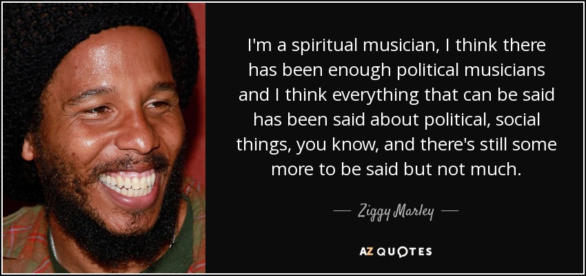 I'm a spiritual musician, I think there has been enough political musicians and I think everything that can be said has been said about political, social things, you know, and there's still some more to be said but not much. - Ziggy Marley