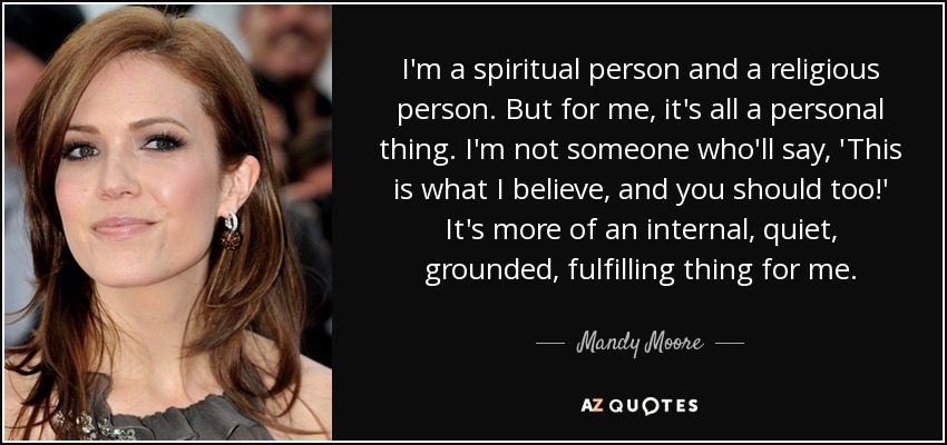 I'm a spiritual person and a religious person. But for me, it's all a personal thing. I'm not someone who'll say, 'This is what I believe, and you should too!' It's more of an internal, quiet, grounded, fulfilling thing for me. - Mandy Moore