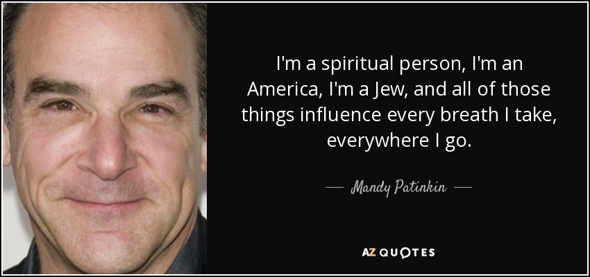 I'm a spiritual person, I'm an America, I'm a Jew, and all of those things influence every breath I take, everywhere I go. - Mandy Patinkin