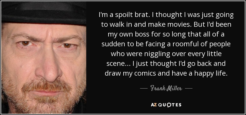 I'm a spoilt brat. I thought I was just going to walk in and make movies. But I'd been my own boss for so long that all of a sudden to be facing a roomful of people who were niggling over every little scene... I just thought I'd go back and draw my comics and have a happy life. - Frank Miller