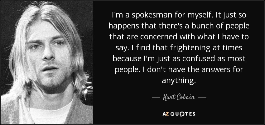 I'm a spokesman for myself. It just so happens that there's a bunch of people that are concerned with what I have to say. I find that frightening at times because I'm just as confused as most people. I don't have the answers for anything. - Kurt Cobain