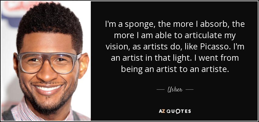 I'm a sponge, the more I absorb, the more I am able to articulate my vision, as artists do, like Picasso. I'm an artist in that light. I went from being an artist to an artiste. - Usher