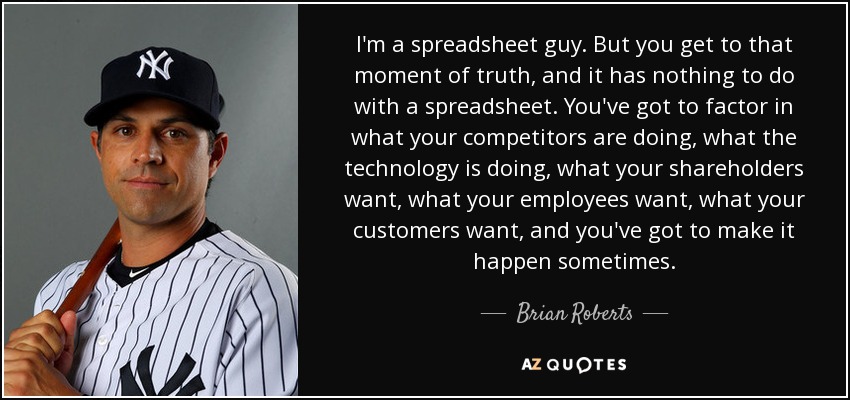 I'm a spreadsheet guy. But you get to that moment of truth, and it has nothing to do with a spreadsheet. You've got to factor in what your competitors are doing, what the technology is doing, what your shareholders want, what your employees want, what your customers want, and you've got to make it happen sometimes. - Brian Roberts