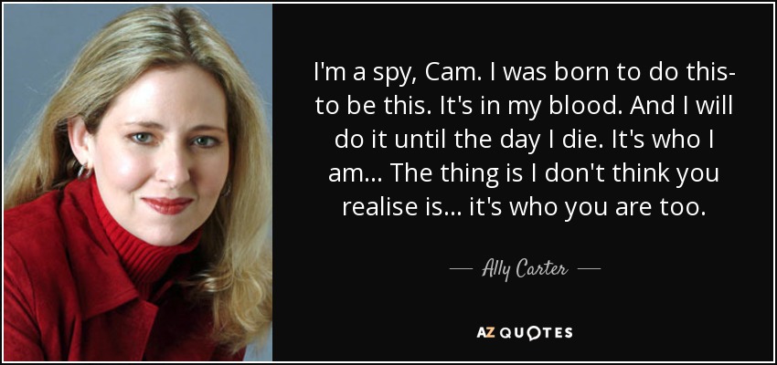 I'm a spy, Cam. I was born to do this- to be this. It's in my blood. And I will do it until the day I die. It's who I am... The thing is I don't think you realise is... it's who you are too. - Ally Carter