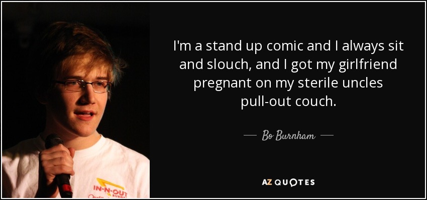 I'm a stand up comic and I always sit and slouch, and I got my girlfriend pregnant on my sterile uncles pull-out couch. - Bo Burnham